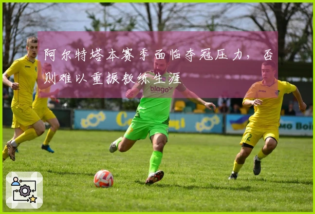 阿尔特塔本赛季面临夺冠压力，否则难以重振教练生涯