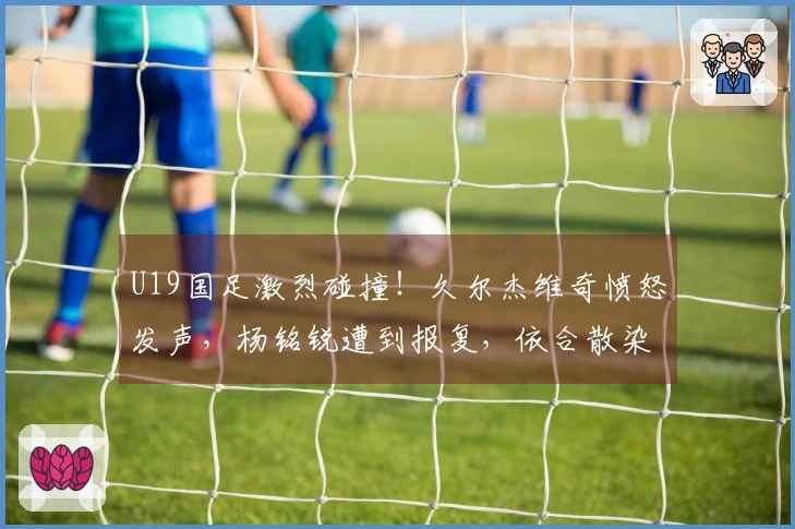 U19国足激烈碰撞！久尔杰维奇愤怒发声，杨铭锐遭到报复，依合散染黄牌