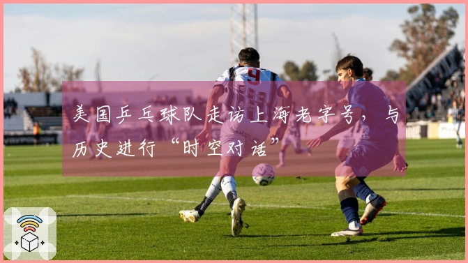 美国乒乓球队走访上海老字号，与历史进行“时空对话”