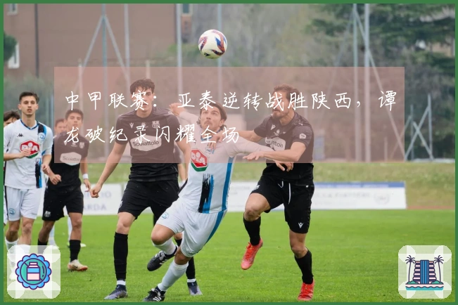 中甲联赛：亚泰逆转战胜陕西，谭龙破纪录闪耀全场