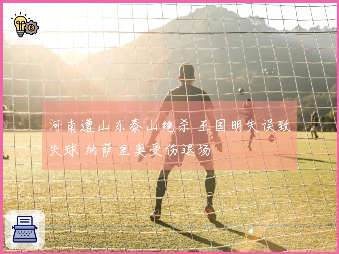 河南遭山东泰山绝杀 王国明失误致失球 纳萨里奥受伤退场