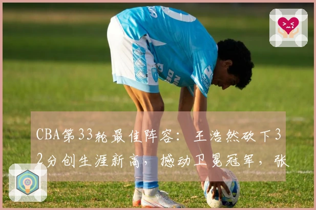 CBA第33轮最佳阵容：王浩然砍下32分创生涯新高，撼动卫冕冠军，张镇麟荣膺入选