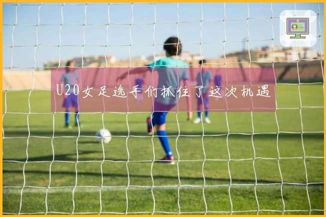 U20女足选手们抓住了这次机遇