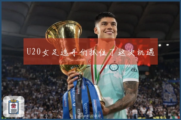 U20女足选手们抓住了这次机遇