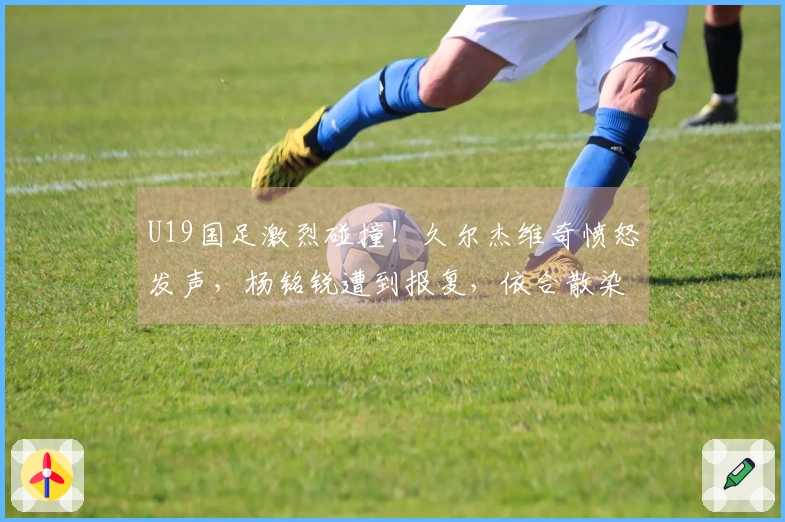 U19国足激烈碰撞！久尔杰维奇愤怒发声，杨铭锐遭到报复，依合散染黄牌