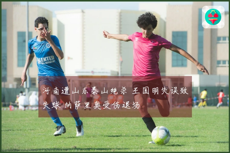 河南遭山东泰山绝杀 王国明失误致失球 纳萨里奥受伤退场