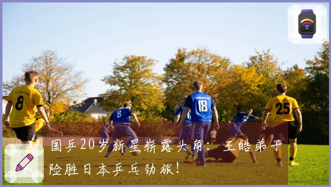 国乒20岁新星崭露头角：王皓弟子险胜日本乒乓劲旅！